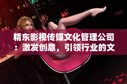 精東影視傳媒文化管理公司：激發(fā)創(chuàng)意，引領(lǐng)行業(yè)的文化管理先鋒