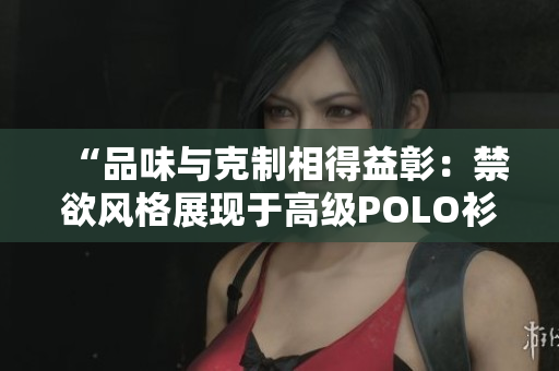“品味與克制相得益彰：禁欲風(fēng)格展現(xiàn)于高級POLO衫之美”