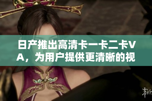 日產(chǎn)推出高清卡一卡二卡VA，為用戶提供更清晰的視覺體驗(yàn)