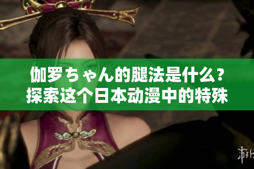 伽羅ちゃん的腿法是什么？探索這個日本動漫中的特殊技能