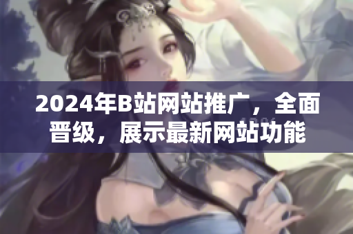2024年B站網(wǎng)站推廣，全面晉級(jí)，展示最新網(wǎng)站功能