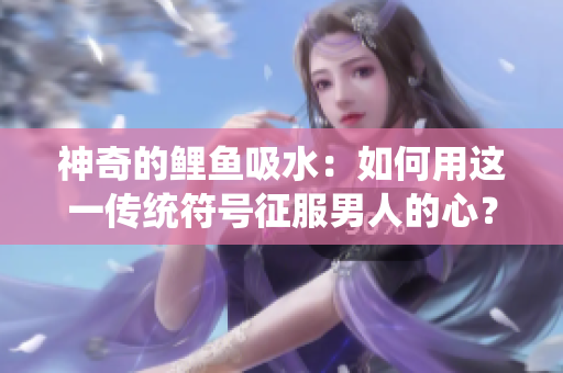 神奇的鯉魚吸水：如何用這一傳統(tǒng)符號(hào)征服男人的心？