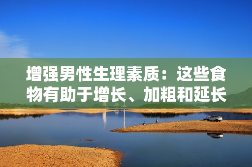 增強(qiáng)男性生理素質(zhì)：這些食物有助于增長(zhǎng)、加粗和延長(zhǎng)男性生殖器