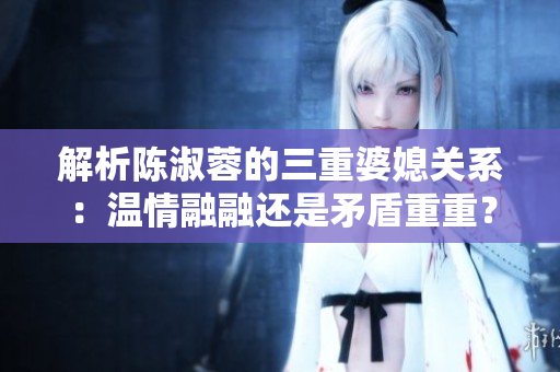 解析陳淑蓉的三重婆媳關(guān)系：溫情融融還是矛盾重重？