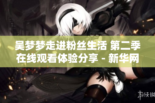吳夢(mèng)夢(mèng)走進(jìn)粉絲生活 第二季在線觀看體驗(yàn)分享 - 新華網(wǎng)報(bào)道