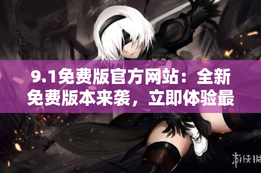 9.1免費(fèi)版官方網(wǎng)站：全新免費(fèi)版本來襲，立即體驗(yàn)最新功能