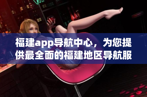 福建app導(dǎo)航中心，為您提供最全面的福建地區(qū)導(dǎo)航服務(wù)