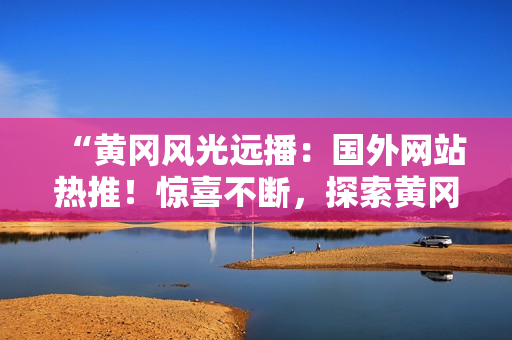 “黃岡風(fēng)光遠(yuǎn)播：國外網(wǎng)站熱推！驚喜不斷，探索黃岡之美！”
