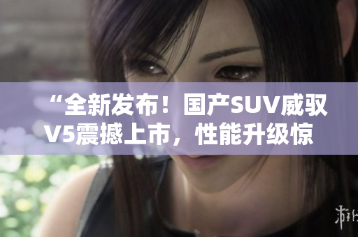 “全新發(fā)布！國產(chǎn)SUV威馭V5震撼上市，性能升級驚艷車壇，你絕對不能錯過！”