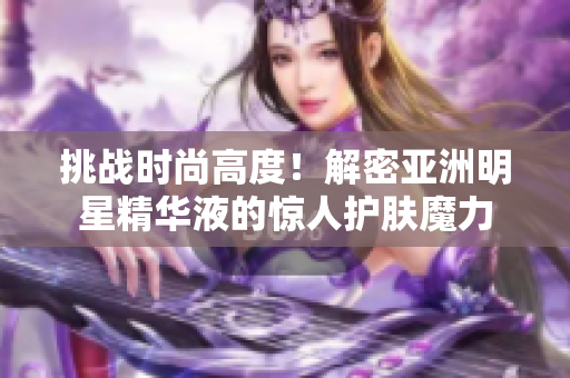 挑戰(zhàn)時尚高度！解密亞洲明星精華液的驚人護(hù)膚魔力