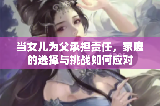 當(dāng)女兒為父承擔(dān)責(zé)任，家庭的選擇與挑戰(zhàn)如何應(yīng)對
