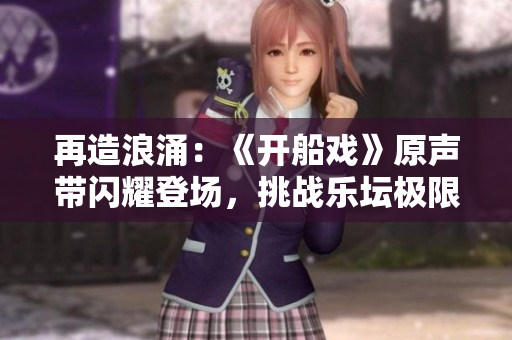 再造浪涌：《開船戲》原聲帶閃耀登場，挑戰(zhàn)樂壇極限