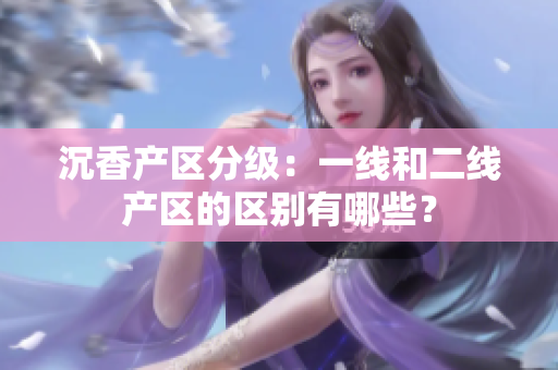 沉香產(chǎn)區(qū)分級(jí)：一線和二線產(chǎn)區(qū)的區(qū)別有哪些？