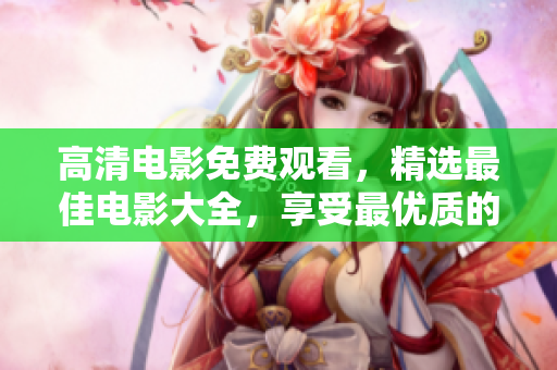 高清電影免費觀看，精選最佳電影大全，享受最優(yōu)質(zhì)的視聽盛宴