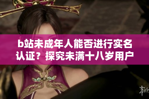 b站未成年人能否進(jìn)行實(shí)名認(rèn)證？探究未滿十八歲用戶的認(rèn)證規(guī)定