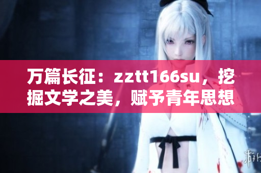 萬篇長(zhǎng)征：zztt166su，挖掘文學(xué)之美，賦予青年思想新能量