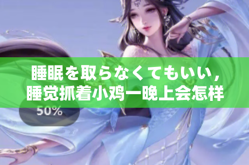 睡眠を取らなくてもいい，睡覺抓著小雞一晚上會怎樣，睡過年紀最大的多少歲六十多，水潤緊致銷魂低吟古代，水潤緊致銷魂低吟，說說都是怎么的干對象的754