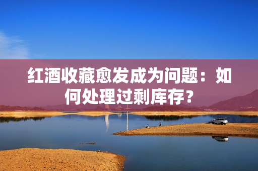 紅酒收藏愈發(fā)成為問題：如何處理過剩庫存？