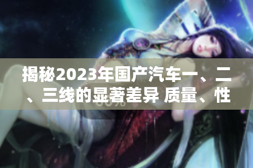 揭秘2023年國(guó)產(chǎn)汽車(chē)一、二、三線的顯著差異 質(zhì)量、性能、價(jià)格一網(wǎng)打盡