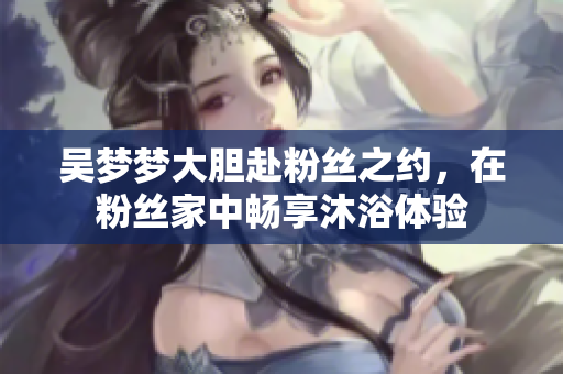 吳夢(mèng)夢(mèng)大膽赴粉絲之約，在粉絲家中暢享沐浴體驗(yàn)