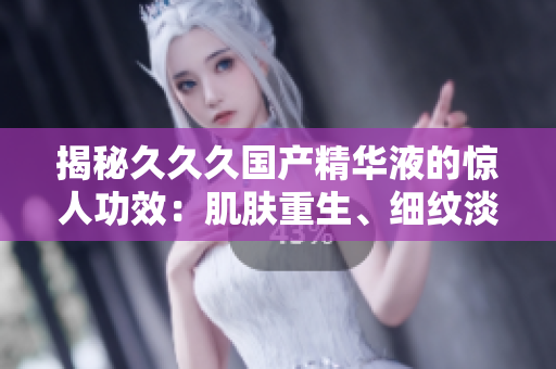 揭秘久久久國(guó)產(chǎn)精華液的驚人功效：肌膚重生、細(xì)紋淡化、保濕鎖水全方位呵護(hù)，重拾年輕光彩！