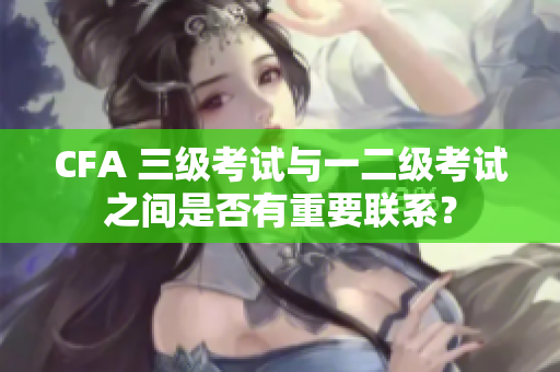 CFA 三級(jí)考試與一二級(jí)考試之間是否有重要聯(lián)系？