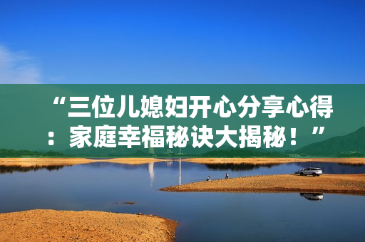 “三位兒媳婦開心分享心得：家庭幸福秘訣大揭秘！”