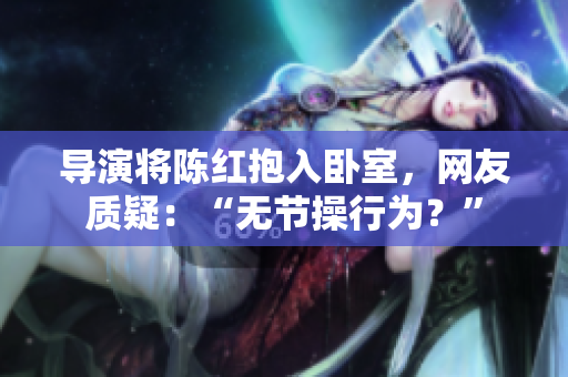 導演將陳紅抱入臥室，網(wǎng)友質(zhì)疑：“無節(jié)操行為？”