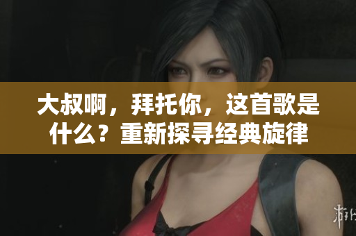 大叔啊，拜托你，這首歌是什么？重新探尋經(jīng)典旋律