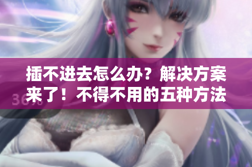 插不進(jìn)去怎么辦？解決方案來了！不得不用的五種方法
