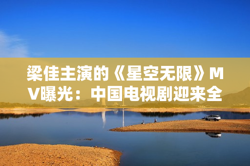 梁佳主演的《星空無(wú)限》MV曝光：中國(guó)電視劇迎來(lái)全新科幻風(fēng)潮！