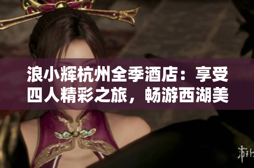 浪小輝杭州全季酒店：享受四人精彩之旅，暢游西湖美景