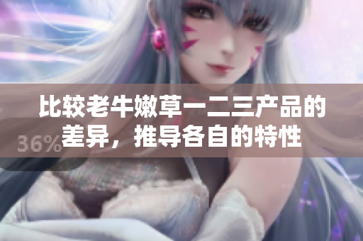 比較老牛嫩草一二三產(chǎn)品的差異，推導(dǎo)各自的特性