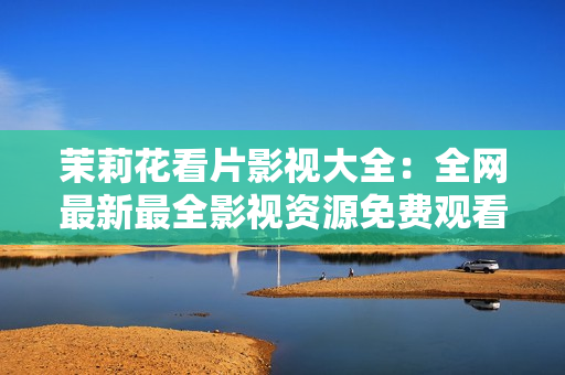 茉莉花看片影視大全：全網(wǎng)最新最全影視資源免費觀看推薦