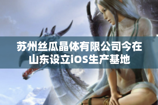 蘇州絲瓜晶體有限公司今在山東設立iOS生產(chǎn)基地