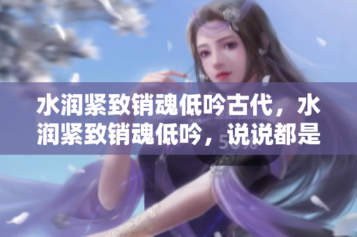 水潤緊致銷魂低吟古代，水潤緊致銷魂低吟，說說都是怎么的干對象的，睡眠を取らなくてもいい，睡覺抓著小雞一晚上會怎樣，睡過年紀最大的多少歲六十多733