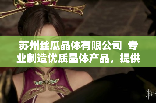 蘇州絲瓜晶體有限公司  專業(yè)制造優(yōu)質(zhì)晶體產(chǎn)品，提供全方位定制服務