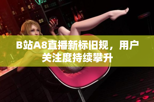 B站A8直播新標(biāo)舊規(guī)，用戶關(guān)注度持續(xù)攀升