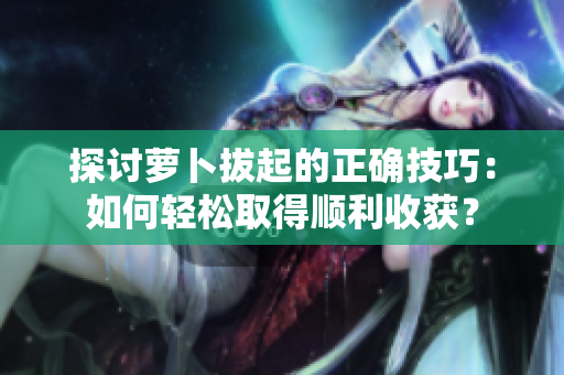 探討蘿卜拔起的正確技巧：如何輕松取得順利收獲？