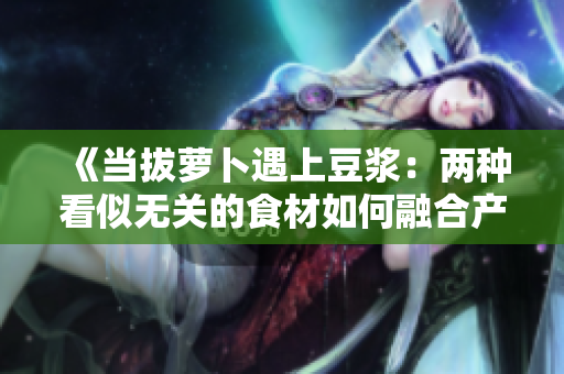《當(dāng)拔蘿卜遇上豆?jié){：兩種看似無(wú)關(guān)的食材如何融合產(chǎn)生奇妙反應(yīng)？》