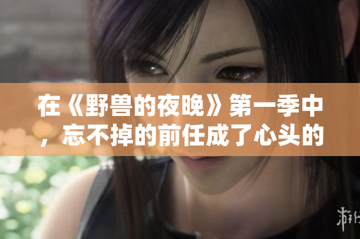 在《野獸的夜晚》第一季中，忘不掉的前任成了心頭的隱痛