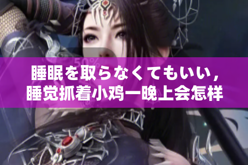 睡眠を取らなくてもいい，睡覺抓著小雞一晚上會怎樣，睡過年紀(jì)最大的多少歲六十多，水潤緊致銷魂低吟古代，水潤緊致銷魂低吟，說說都是怎么的干對象的298