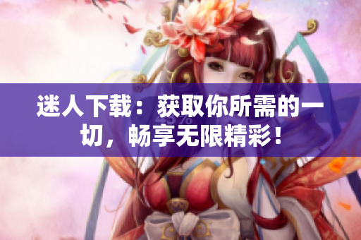 迷人下載：獲取你所需的一切，暢享無限精彩！