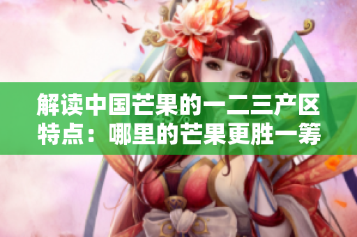 解讀中國芒果的一二三產(chǎn)區(qū)特點：哪里的芒果更勝一籌？