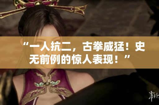 “一人抗二，古拳威猛！史無(wú)前例的驚人表現(xiàn)！”