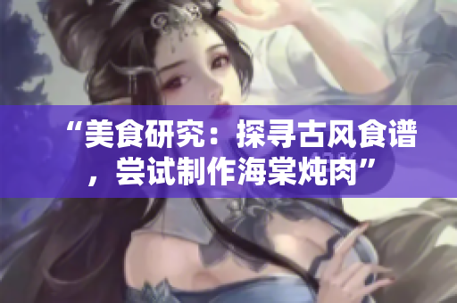 “美食研究：探尋古風(fēng)食譜，嘗試制作海棠燉肉”