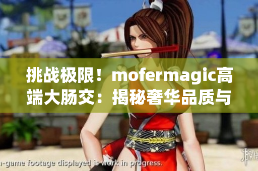 挑戰(zhàn)極限！mofermagic高端大腸交：揭秘奢華品質與尖端科技的完美融合