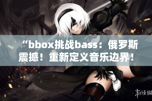 “bbox挑戰(zhàn)bass：俄羅斯震撼！重新定義音樂邊界！”