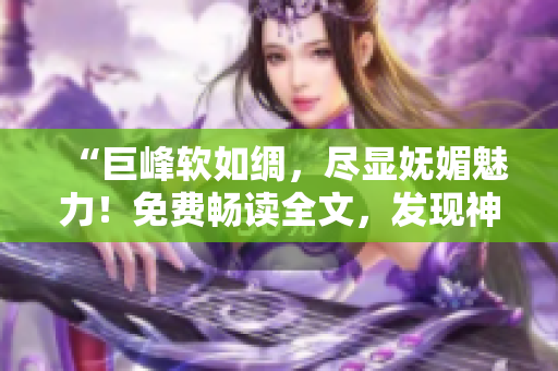 “巨峰軟如綢，盡顯嫵媚魅力！免費(fèi)暢讀全文，發(fā)現(xiàn)神奇之處！”