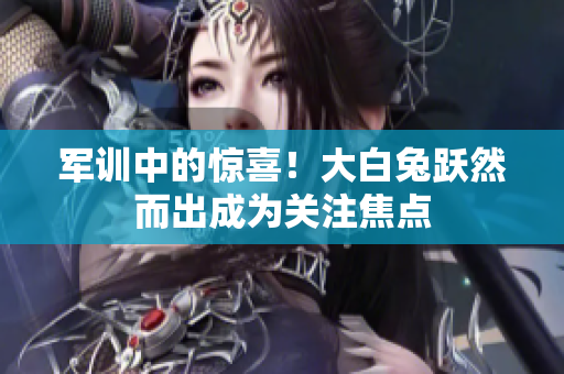 軍訓(xùn)中的驚喜！大白兔躍然而出成為關(guān)注焦點(diǎn)